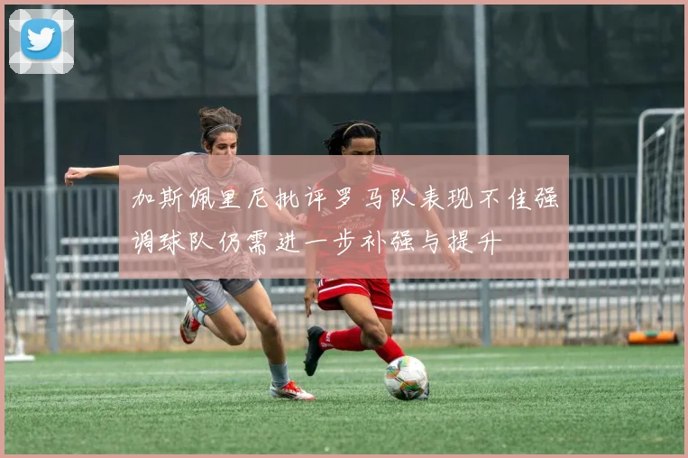 加斯佩里尼批评罗马队表现不佳强调球队仍需进一步补强与提升